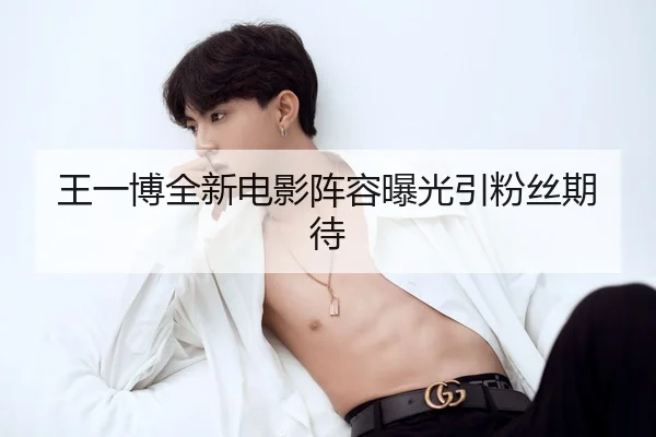 王一博全新电影阵容曝光引粉丝期待